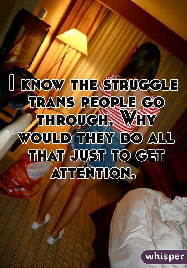 I know the struggle trans people go through. Why would they do all that just to get attention. 