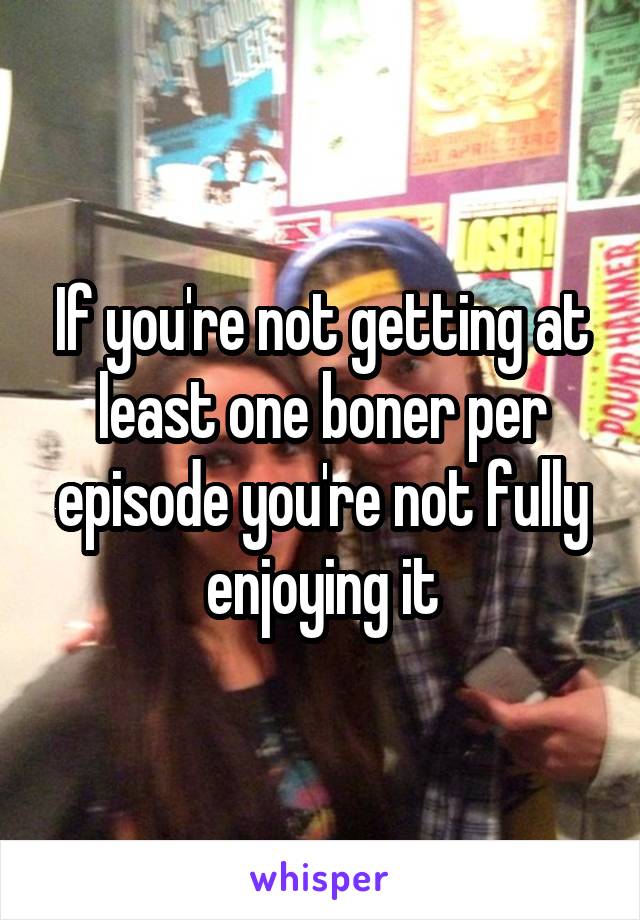 If you're not getting at least one boner per episode you're not fully enjoying it