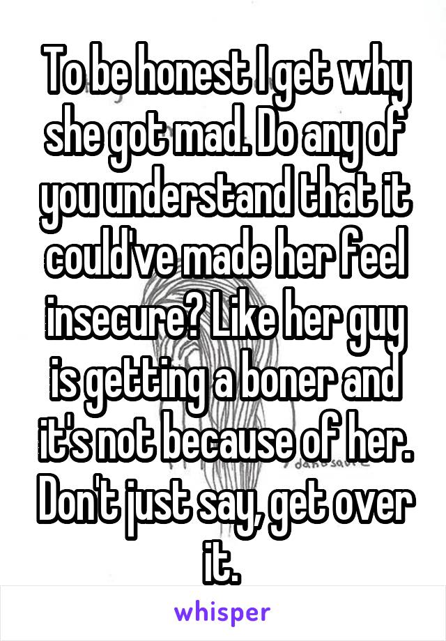 To be honest I get why she got mad. Do any of you understand that it could've made her feel insecure? Like her guy is getting a boner and it's not because of her. Don't just say, get over it. 