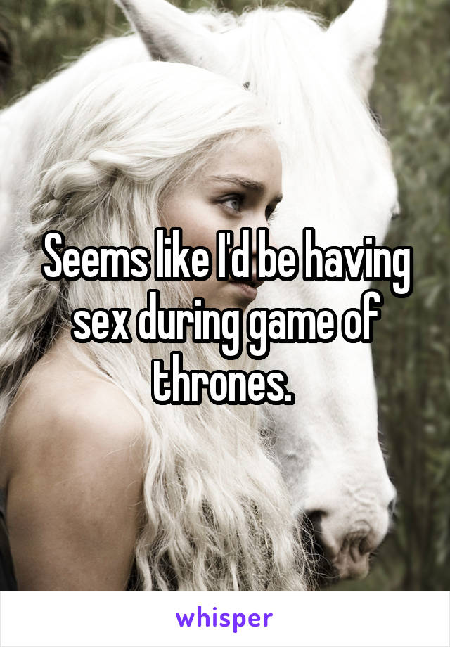 Seems like I'd be having sex during game of thrones. 