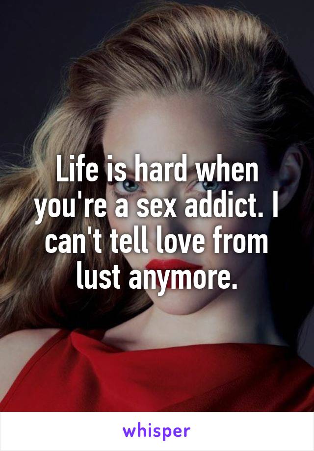 Life is hard when you're a sex addict. I can't tell love from lust anymore.