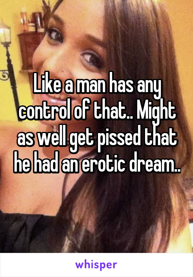 Like a man has any control of that.. Might as well get pissed that he had an erotic dream.. 