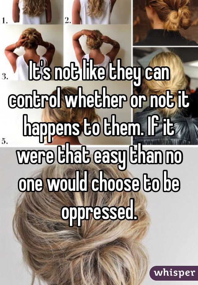 It's not like they can control whether or not it happens to them. If it were that easy than no one would choose to be oppressed.