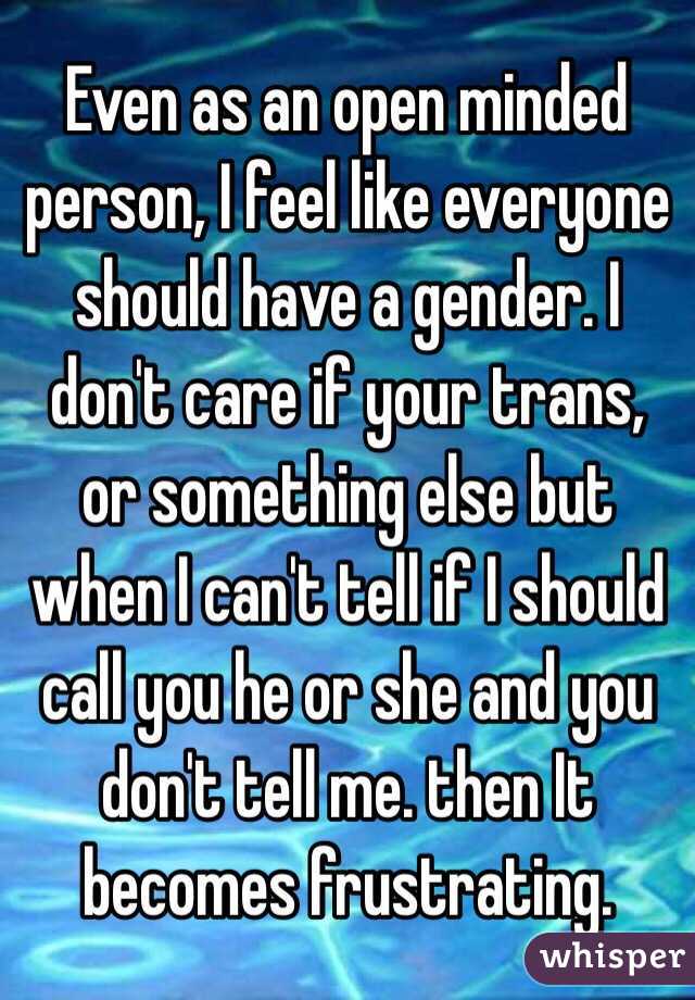 Even as an open minded person, I feel like everyone should have a gender. I don't care if your trans, or something else but when I can't tell if I should call you he or she and you don't tell me. then It becomes frustrating. 