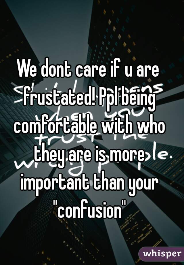 We dont care if u are frustated! Ppl being comfortable with who they are is more important than your "confusion"