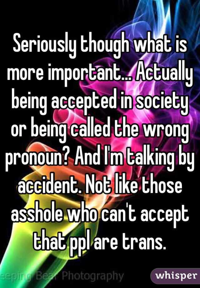 Seriously though what is more important... Actually being accepted in society or being called the wrong pronoun? And I'm talking by accident. Not like those asshole who can't accept that ppl are trans. 