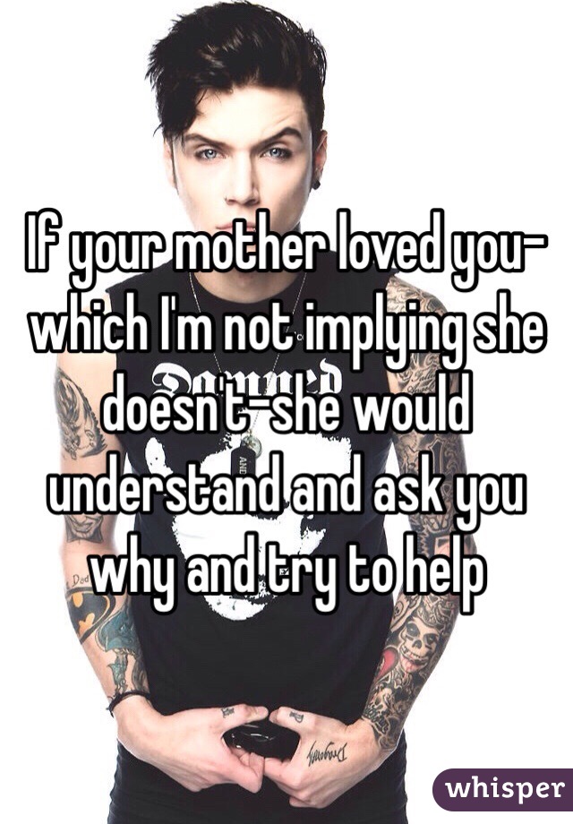 If your mother loved you-which I'm not implying she doesn't-she would understand and ask you why and try to help