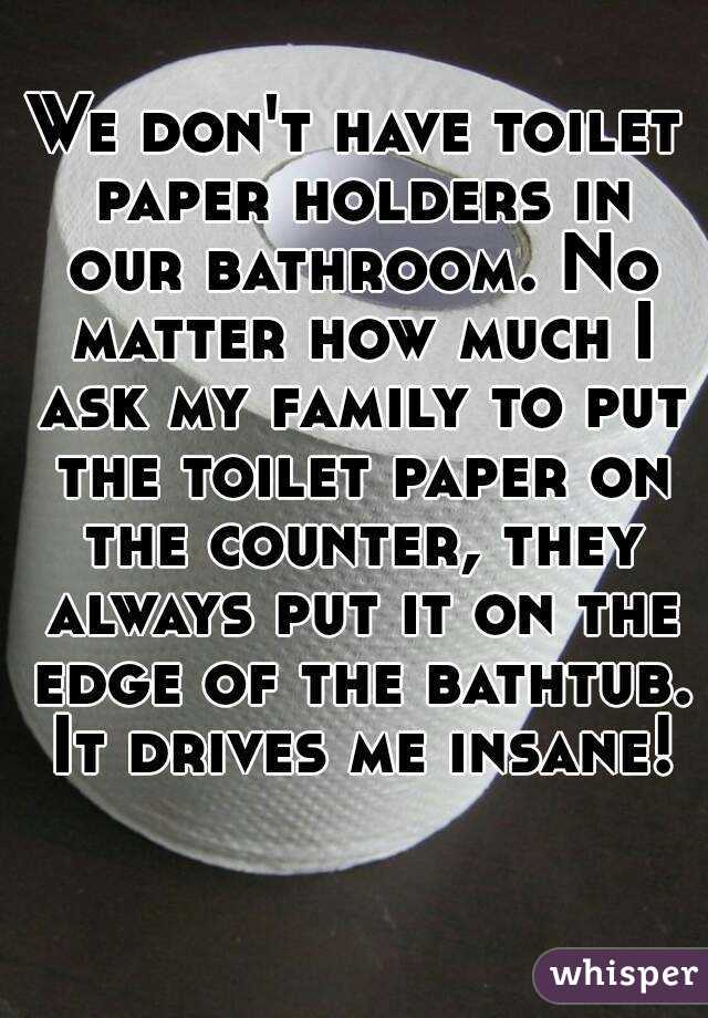 We don't have toilet paper holders in our bathroom. No matter how much I ask my family to put the toilet paper on the counter, they always put it on the edge of the bathtub. It drives me insane!
