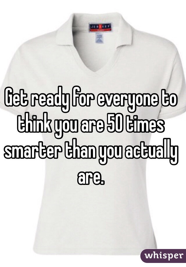 Get ready for everyone to think you are 50 times smarter than you actually are. 