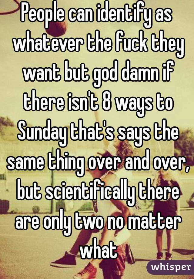 People can identify as whatever the fuck they want but god damn if there isn't 8 ways to Sunday that's says the same thing over and over, but scientifically there are only two no matter what