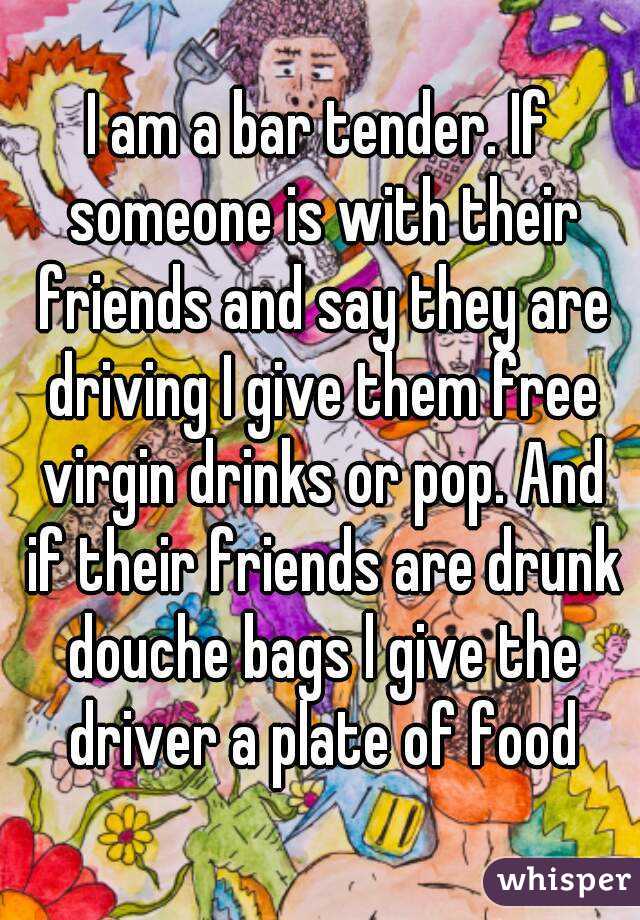 I am a bar tender. If someone is with their friends and say they are driving I give them free virgin drinks or pop. And if their friends are drunk douche bags l give the driver a plate of food