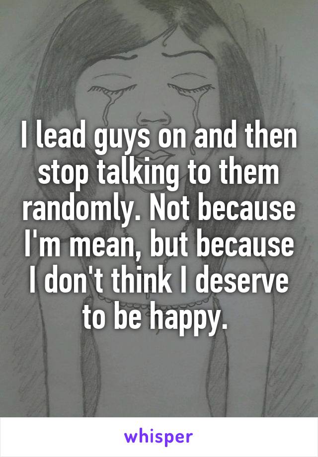 I lead guys on and then stop talking to them randomly. Not because I'm mean, but because I don't think I deserve to be happy. 