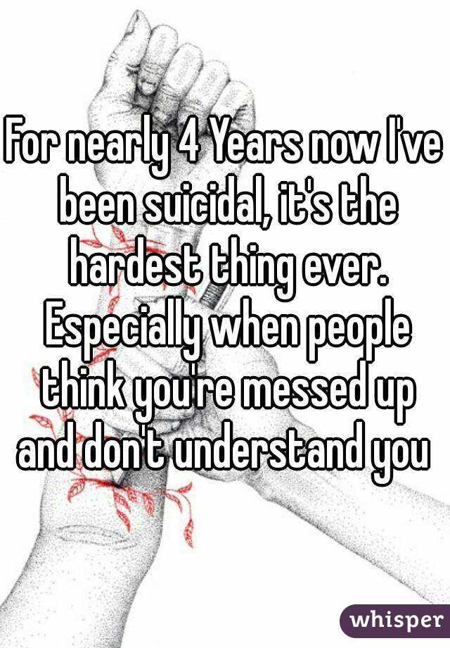 For nearly 4 Years now I've been suicidal, it's the hardest thing ever. Especially when people think you're messed up and don't understand you 
