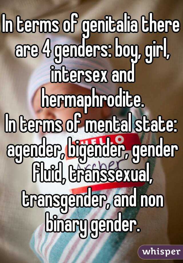 In terms of genitalia there are 4 genders: boy, girl, intersex and hermaphrodite.
In terms of mental state: agender, bigender, gender fluid, transsexual, transgender, and non binary gender.