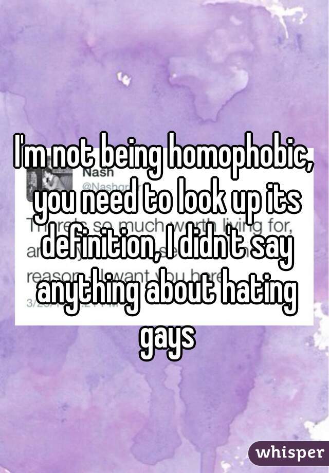 I'm not being homophobic, you need to look up its definition, I didn't say anything about hating gays