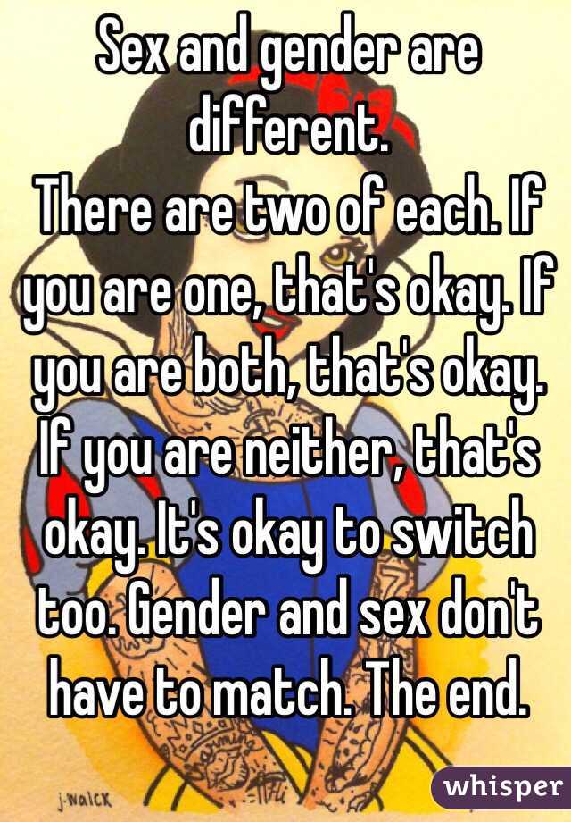 Sex and gender are different.
There are two of each. If you are one, that's okay. If you are both, that's okay. If you are neither, that's okay. It's okay to switch too. Gender and sex don't have to match. The end.