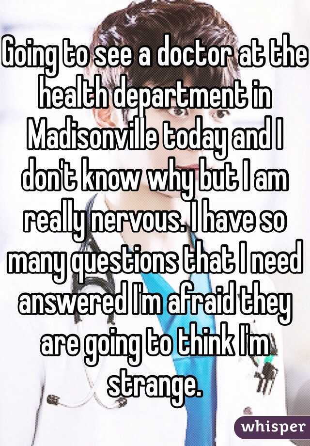 Going to see a doctor at the health department in Madisonville today and I don't know why but I am really nervous. I have so many questions that I need answered I'm afraid they are going to think I'm strange.