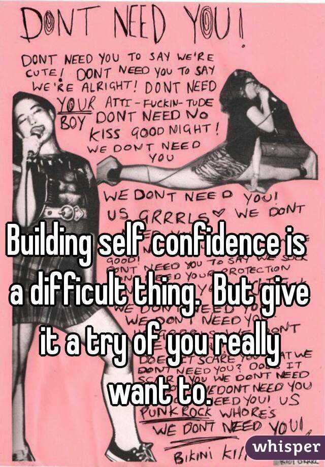 Building self confidence is a difficult thing.  But give it a try of you really want to.