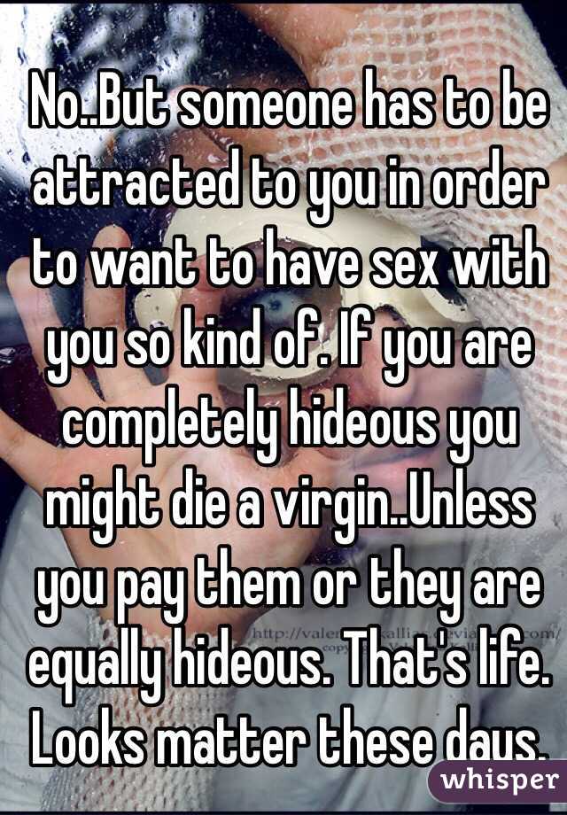 No..But someone has to be attracted to you in order to want to have sex with you so kind of. If you are completely hideous you might die a virgin..Unless you pay them or they are equally hideous. That's life. Looks matter these days. 