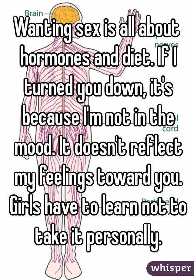 Wanting sex is all about hormones and diet. If I turned you down, it's because I'm not in the mood. It doesn't reflect my feelings toward you. Girls have to learn not to take it personally.