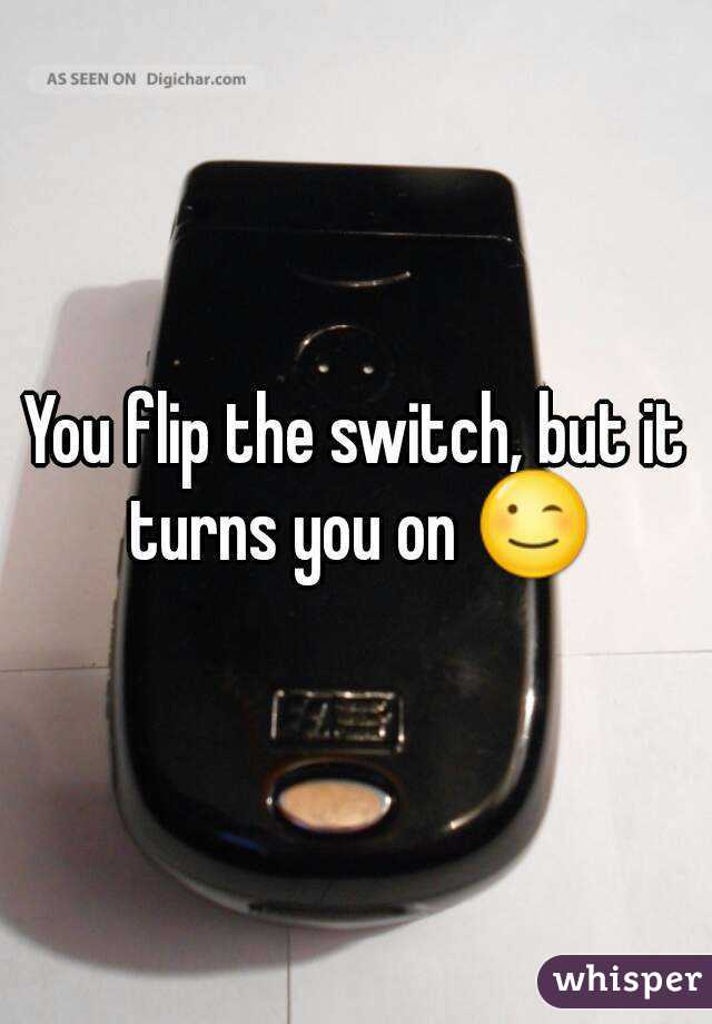 You flip the switch, but it turns you on 😉