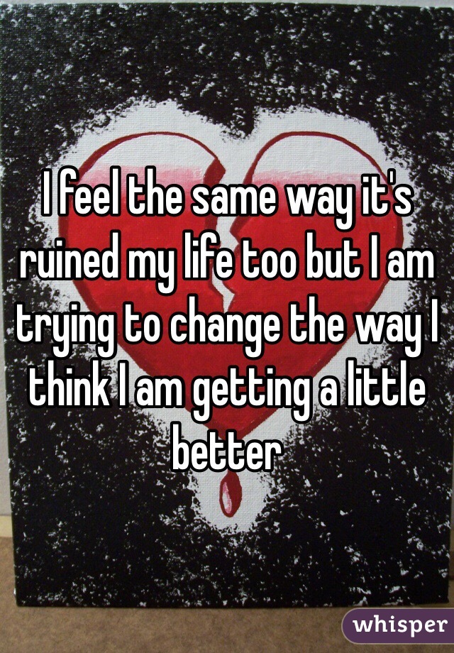 I feel the same way it's ruined my life too but I am trying to change the way I think I am getting a little better 