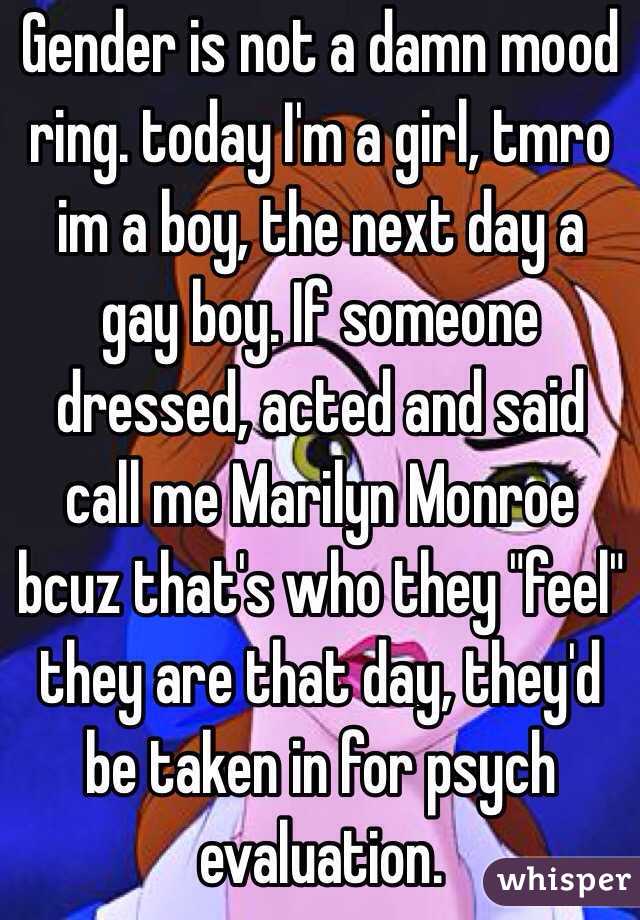 Gender is not a damn mood ring. today I'm a girl, tmro im a boy, the next day a gay boy. If someone dressed, acted and said call me Marilyn Monroe bcuz that's who they "feel" they are that day, they'd be taken in for psych evaluation. 