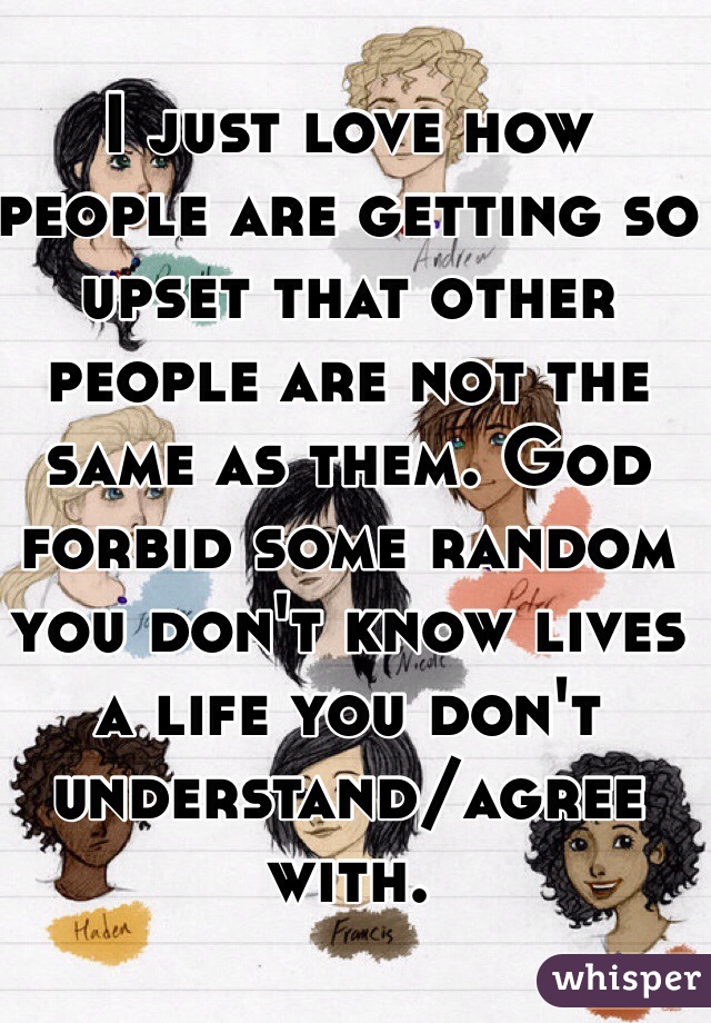 I just love how people are getting so upset that other people are not the same as them. God forbid some random you don't know lives a life you don't understand/agree with.