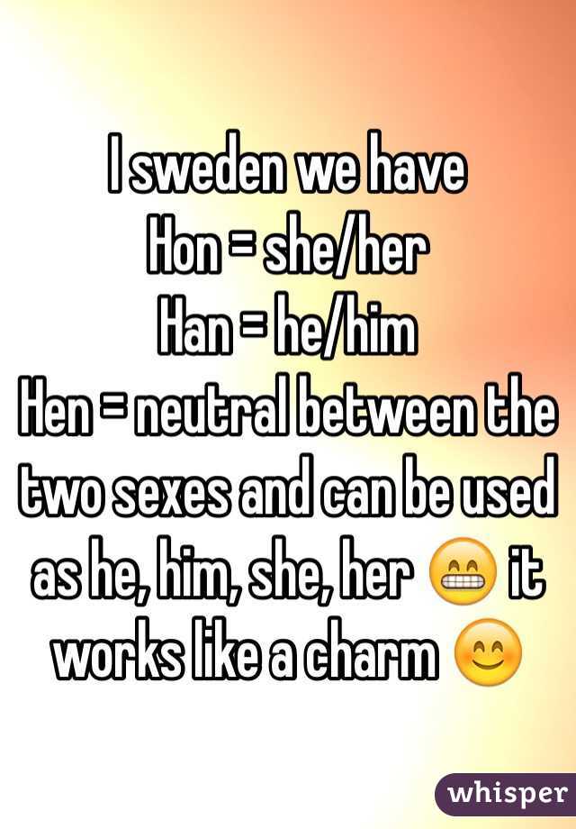 I sweden we have 
Hon = she/her
Han = he/him
Hen = neutral between the two sexes and can be used as he, him, she, her 😁 it works like a charm 😊