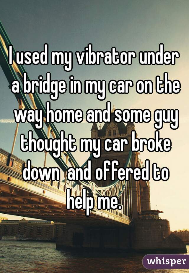 I used my vibrator under a bridge in my car on the way home and some guy thought my car broke down  and offered to help me. 