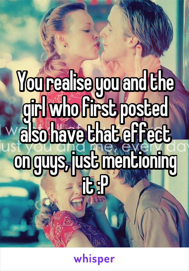 You realise you and the girl who first posted also have that effect on guys, just mentioning it :P