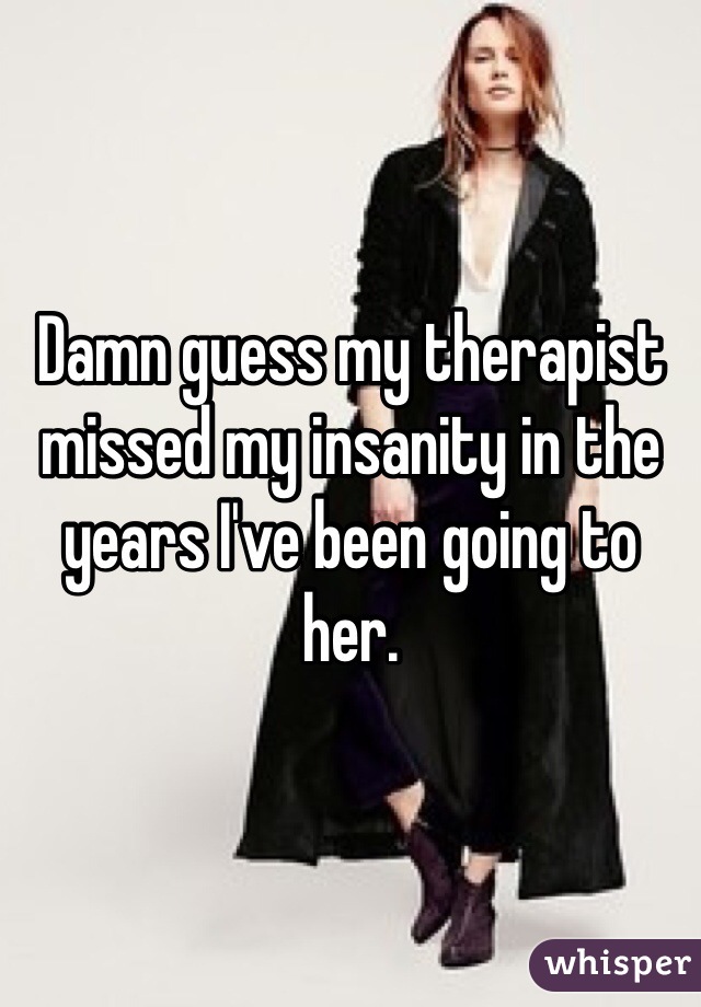 Damn guess my therapist missed my insanity in the years I've been going to her. 