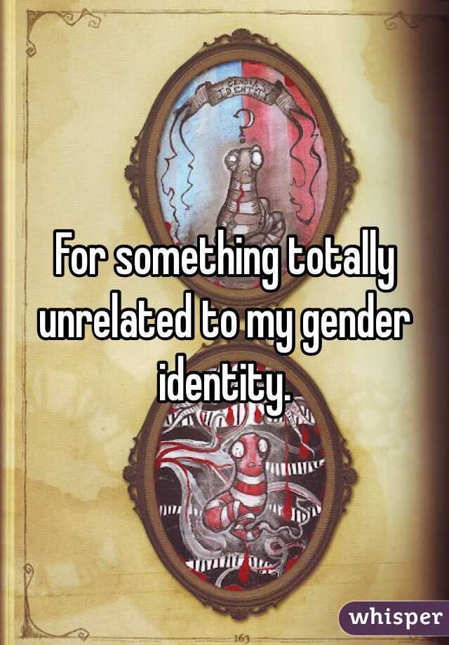 For something totally unrelated to my gender identity. 