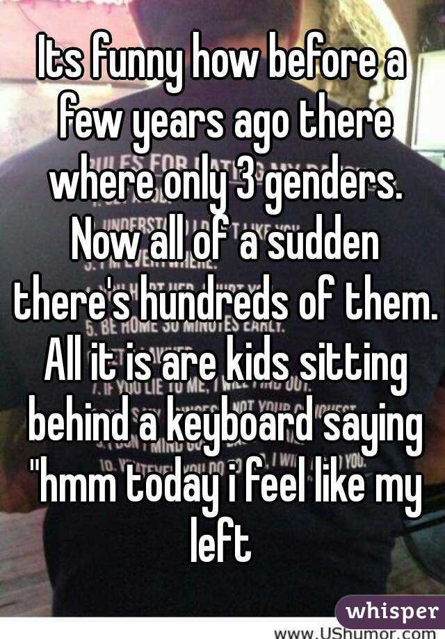 Its funny how before a few years ago there where only 3 genders. Now all of a sudden there's hundreds of them. All it is are kids sitting behind a keyboard saying "hmm today i feel like my left 