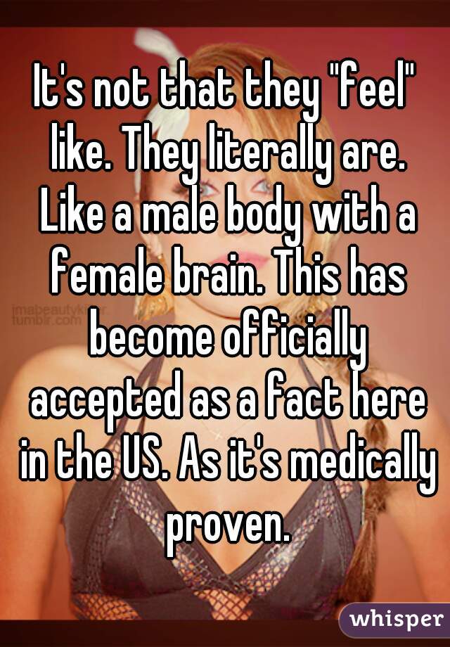 It's not that they "feel" like. They literally are. Like a male body with a female brain. This has become officially accepted as a fact here in the US. As it's medically proven.