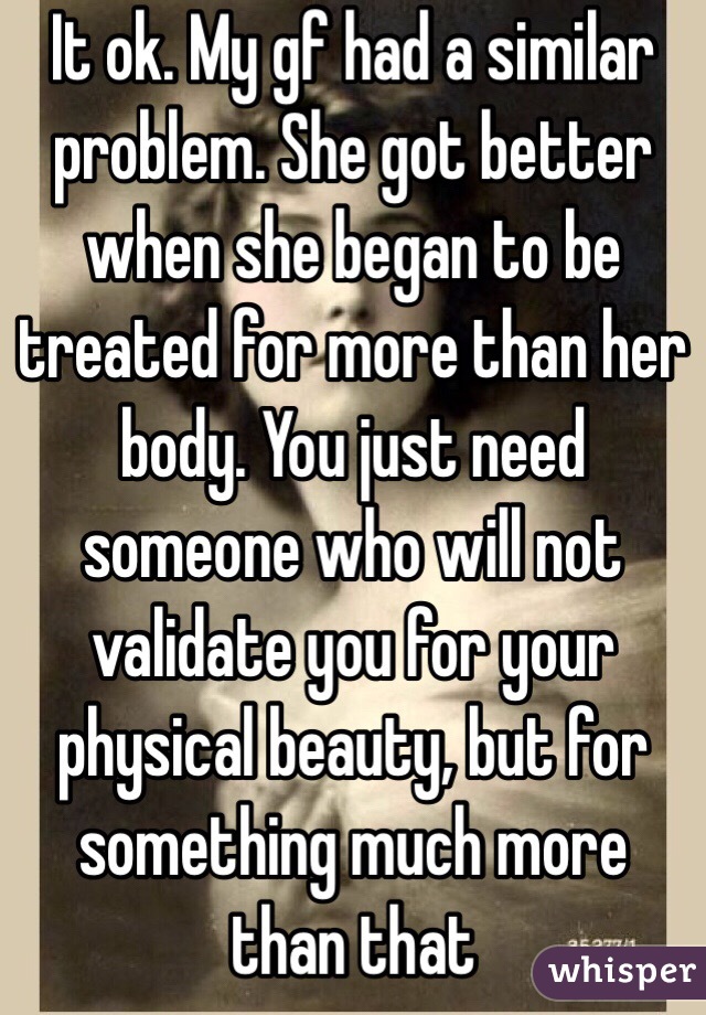 It ok. My gf had a similar problem. She got better when she began to be treated for more than her body. You just need someone who will not validate you for your physical beauty, but for something much more than that