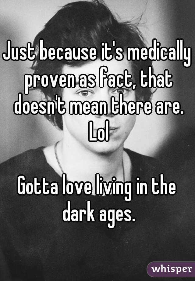 Just because it's medically proven as fact, that doesn't mean there are. Lol

Gotta love living in the dark ages.