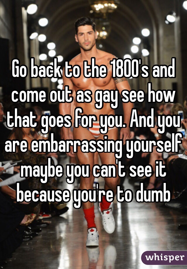 Go back to the 1800's and come out as gay see how that goes for you. And you are embarrassing yourself maybe you can't see it because you're to dumb 