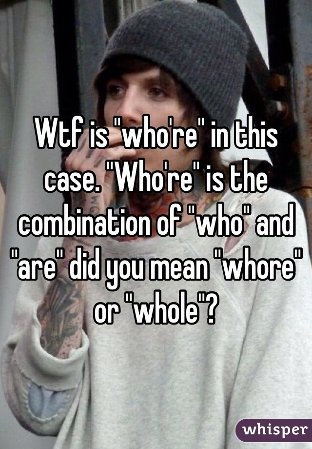 Wtf is "who're" in this case. "Who're" is the combination of "who" and "are" did you mean "whore" or "whole"?
