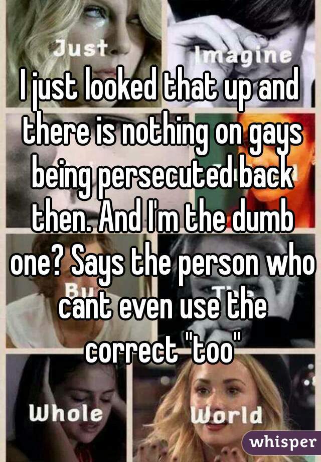 I just looked that up and there is nothing on gays being persecuted back then. And I'm the dumb one? Says the person who cant even use the correct "too"