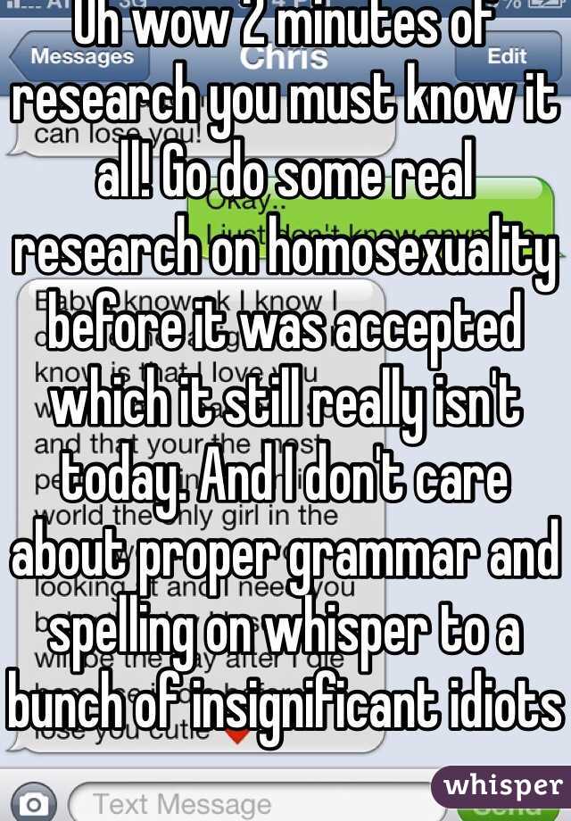 Oh wow 2 minutes of research you must know it all! Go do some real research on homosexuality before it was accepted which it still really isn't today. And I don't care about proper grammar and spelling on whisper to a bunch of insignificant idiots 