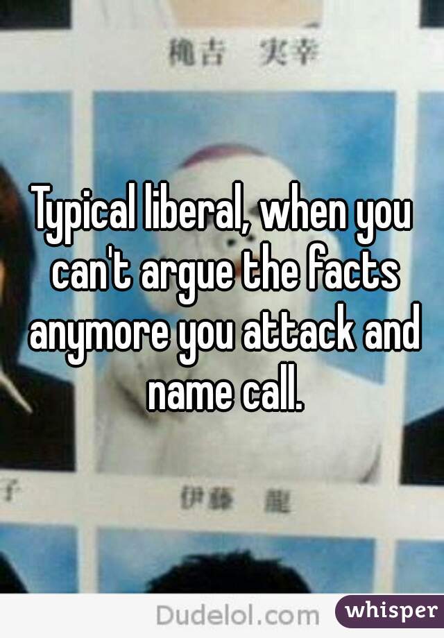 Typical liberal, when you can't argue the facts anymore you attack and name call.