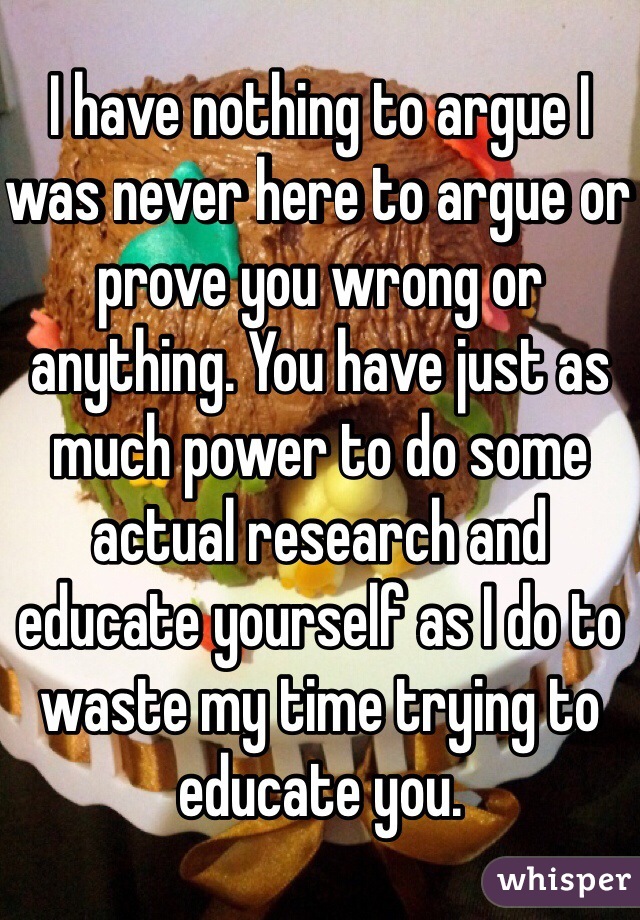 I have nothing to argue I was never here to argue or prove you wrong or anything. You have just as much power to do some actual research and educate yourself as I do to waste my time trying to educate you. 