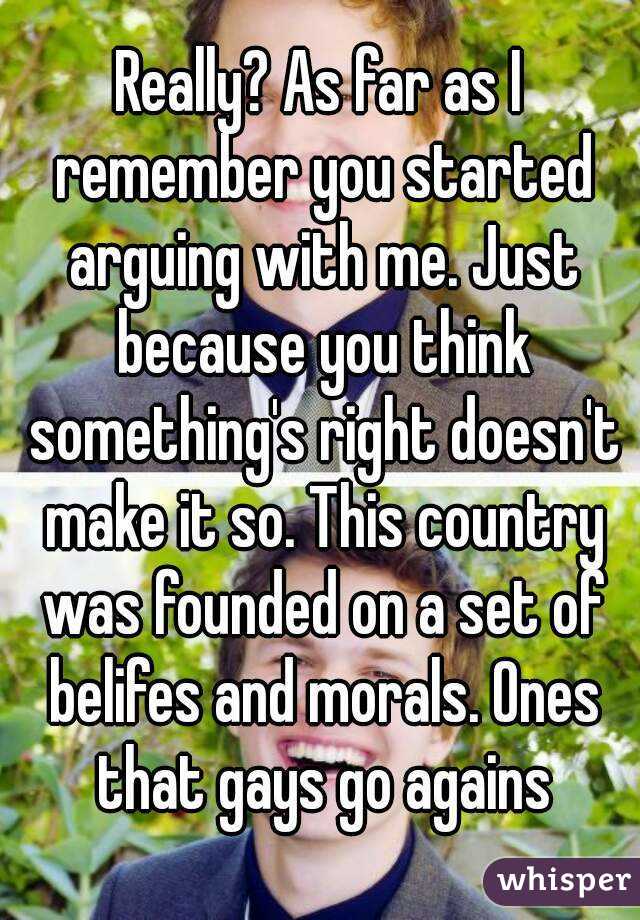 Really? As far as I remember you started arguing with me. Just because you think something's right doesn't make it so. This country was founded on a set of belifes and morals. Ones that gays go agains