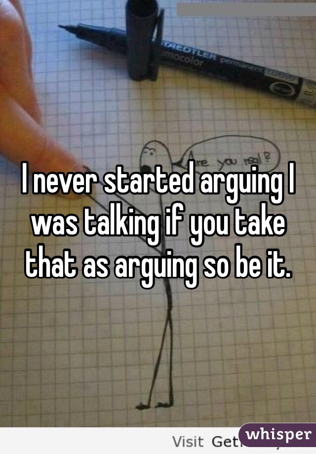 I never started arguing I was talking if you take that as arguing so be it. 