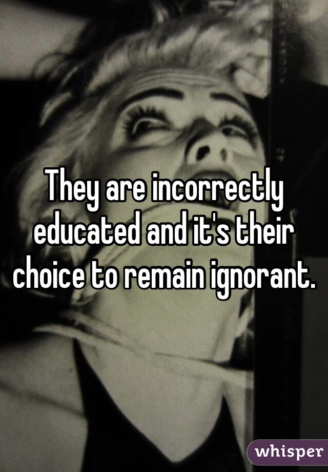 They are incorrectly educated and it's their choice to remain ignorant. 