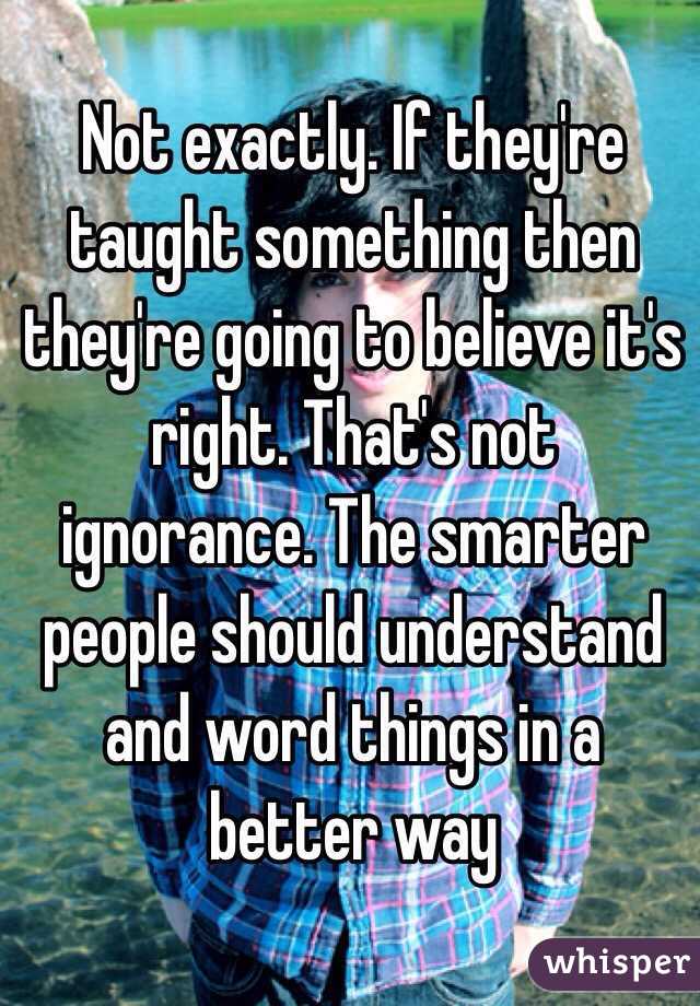 Not exactly. If they're taught something then they're going to believe it's right. That's not ignorance. The smarter people should understand and word things in a better way 