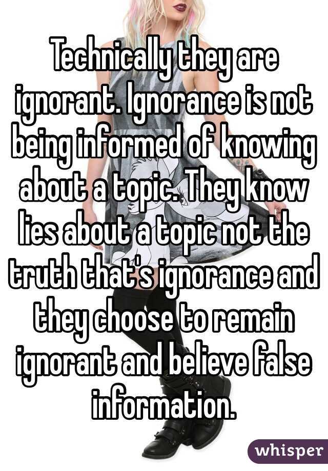 Technically they are ignorant. Ignorance is not being informed of knowing about a topic. They know lies about a topic not the truth that's ignorance and they choose to remain ignorant and believe false information. 