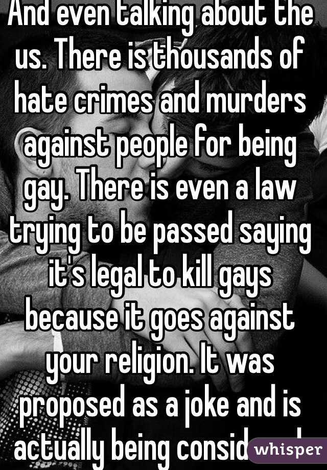 And even talking about the us. There is thousands of hate crimes and murders against people for being gay. There is even a law trying to be passed saying it's legal to kill gays because it goes against your religion. It was proposed as a joke and is actually being considered. 