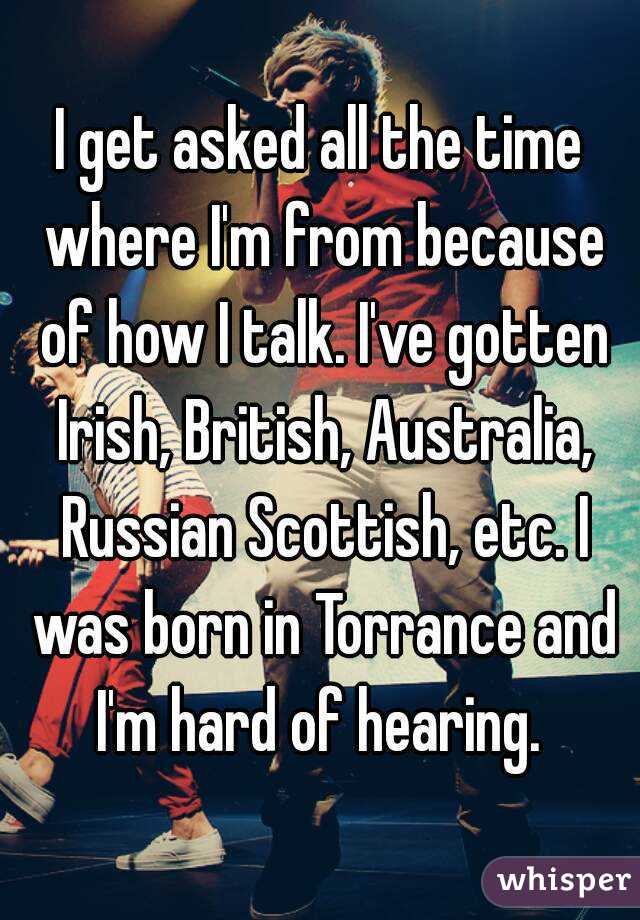 I get asked all the time where I'm from because of how I talk. I've gotten Irish, British, Australia, Russian Scottish, etc. I was born in Torrance and I'm hard of hearing. 